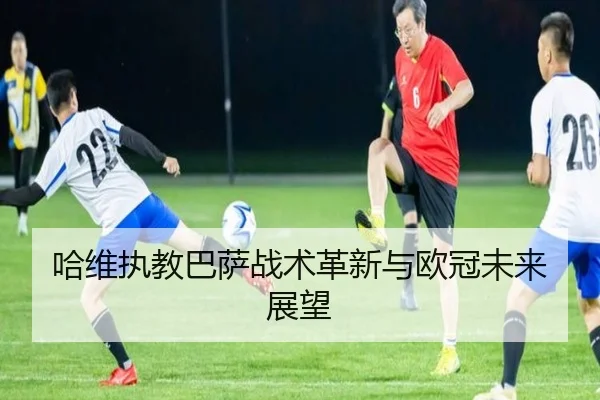 哈维执教巴萨战术革新与欧冠未来展望